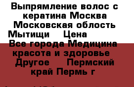 Выпрямление волос с кератина Москва Московская облость Мытищи. › Цена ­ 3 000 - Все города Медицина, красота и здоровье » Другое   . Пермский край,Пермь г.